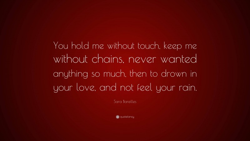 Sara Bareilles Quote: “You hold me without touch, keep me without chains, never wanted anything so much, then to drown in your love, and not feel your rain.”