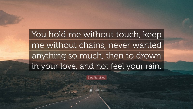 Sara Bareilles Quote: “You hold me without touch, keep me without chains, never wanted anything so much, then to drown in your love, and not feel your rain.”