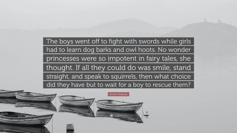 Soman Chainani Quote: “The boys went off to fight with swords while girls had to learn dog barks and owl hoots. No wonder princesses were so impotent in fairy tales, she thought. If all they could do was smile, stand straight, and speak to squirrels, then what choice did they have but to wait for a boy to rescue them?”