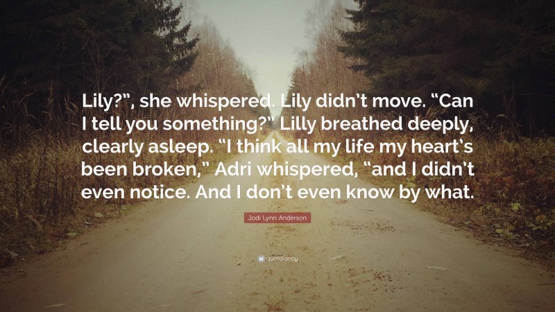 Jodi Lynn Anderson Quote: “Lily?”, she whispered. Lily didn’t move. “Can I tell you something?” Lilly breathed deeply, clearly asleep. “I think all my life my heart’s been broken,” Adri whispered, “and I didn’t even notice. And I don’t even know by what.”