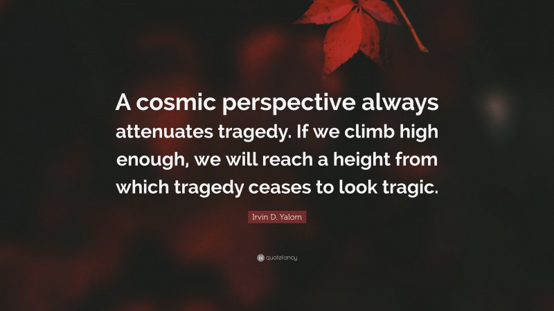 Irvin D. Yalom Quote: “A cosmic perspective always attenuates tragedy. If we climb high enough, we will reach a height from which tragedy ceases to look tragic.”