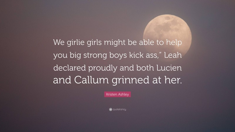 Kristen Ashley Quote: “We girlie girls might be able to help you big strong boys kick ass,” Leah declared proudly and both Lucien and Callum grinned at her.”