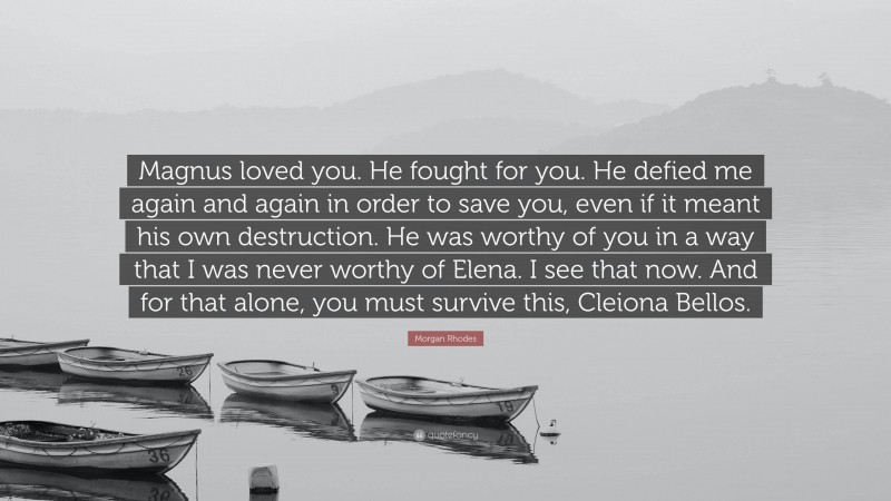 Morgan Rhodes Quote: “Magnus loved you. He fought for you. He defied me again and again in order to save you, even if it meant his own destruction. He was worthy of you in a way that I was never worthy of Elena. I see that now. And for that alone, you must survive this, Cleiona Bellos.”