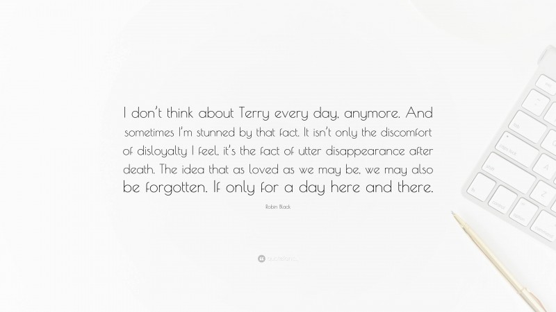 Robin Black Quote: “I don’t think about Terry every day, anymore. And sometimes I’m stunned by that fact. It isn’t only the discomfort of disloyalty I feel, it’s the fact of utter disappearance after death. The idea that as loved as we may be, we may also be forgotten. If only for a day here and there.”