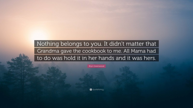 Bryn Greenwood Quote: “Nothing belongs to you. It didn’t matter that Grandma gave the cookbook to me. All Mama had to do was hold it in her hands and it was hers.”