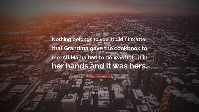 Bryn Greenwood Quote: “Nothing belongs to you. It didn’t matter that Grandma gave the cookbook to me. All Mama had to do was hold it in her hands and it was hers.”