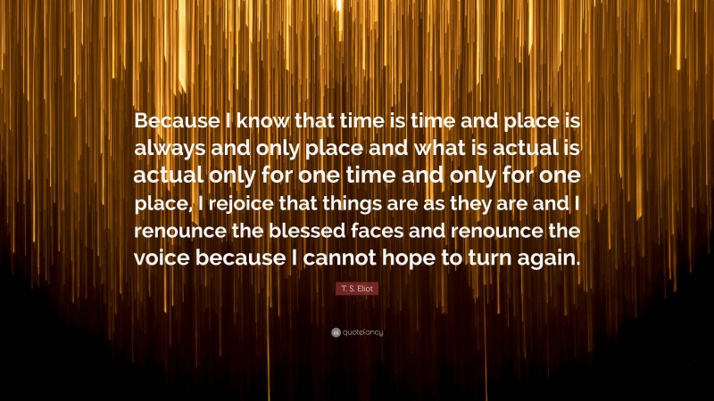 T. S. Eliot Quote: “Because I know that time is time and place is always and only place and what is actual is actual only for one time and only for one place, I rejoice that things are as they are and I renounce the blessed faces and renounce the voice because I cannot hope to turn again.”