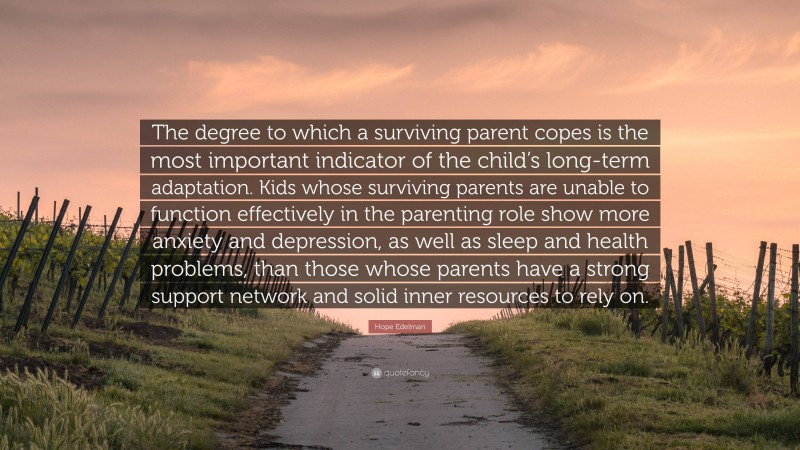 Hope Edelman Quote: “The degree to which a surviving parent copes is the most important indicator of the child’s long-term adaptation. Kids whose surviving parents are unable to function effectively in the parenting role show more anxiety and depression, as well as sleep and health problems, than those whose parents have a strong support network and solid inner resources to rely on.”