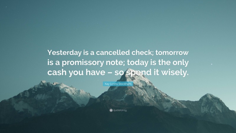 Kay Lyons Stockham Quote: “Yesterday is a cancelled check; tomorrow is a promissory note; today is the only cash you have – so spend it wisely.”
