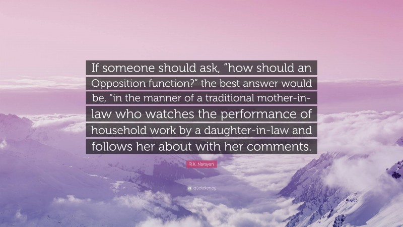 R.K. Narayan Quote: “If someone should ask, “how should an Opposition function?” the best answer would be, “in the manner of a traditional mother-in-law who watches the performance of household work by a daughter-in-law and follows her about with her comments.”
