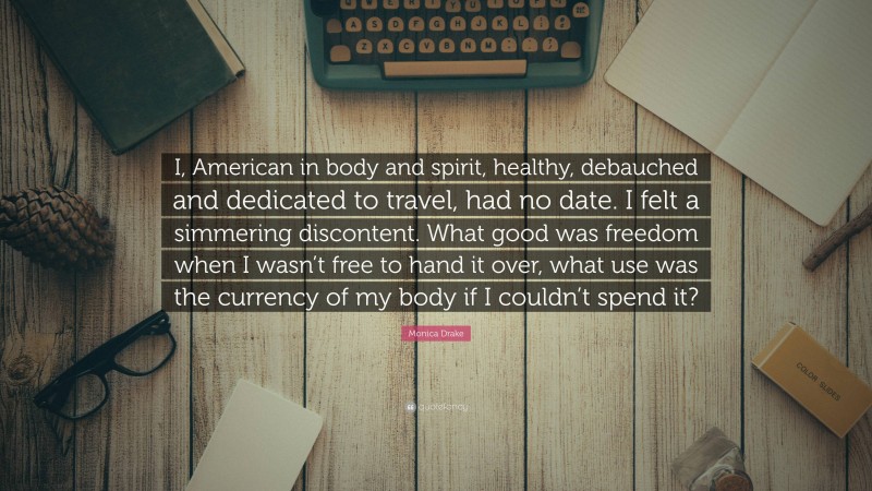 Monica Drake Quote: “I, American in body and spirit, healthy, debauched and dedicated to travel, had no date. I felt a simmering discontent. What good was freedom when I wasn’t free to hand it over, what use was the currency of my body if I couldn’t spend it?”