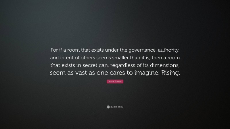 Amor Towles Quote: “For if a room that exists under the governance, authority, and intent of others seems smaller than it is, then a room that exists in secret can, regardless of its dimensions, seem as vast as one cares to imagine. Rising.”