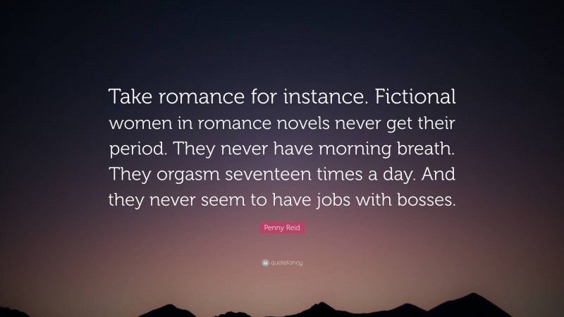 Penny Reid Quote: “Take romance for instance. Fictional women in romance novels never get their period. They never have morning breath. They orgasm seventeen times a day. And they never seem to have jobs with bosses.”