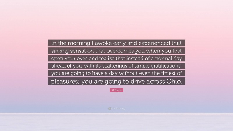Bill Bryson Quote: “In the morning I awoke early and experienced that sinking sensation that overcomes you when you first open your eyes and realize that instead of a normal day ahead of you, with its scatterings of simple gratifications, you are going to have a day without even the tiniest of pleasures; you are going to drive across Ohio.”