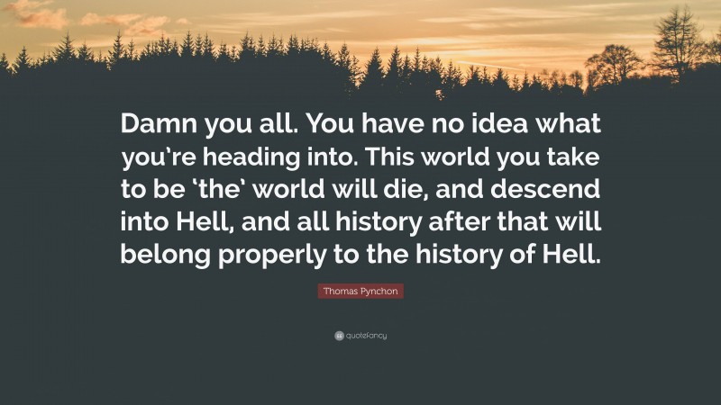 Thomas Pynchon Quote: “Damn you all. You have no idea what you’re heading into. This world you take to be ‘the’ world will die, and descend into Hell, and all history after that will belong properly to the history of Hell.”