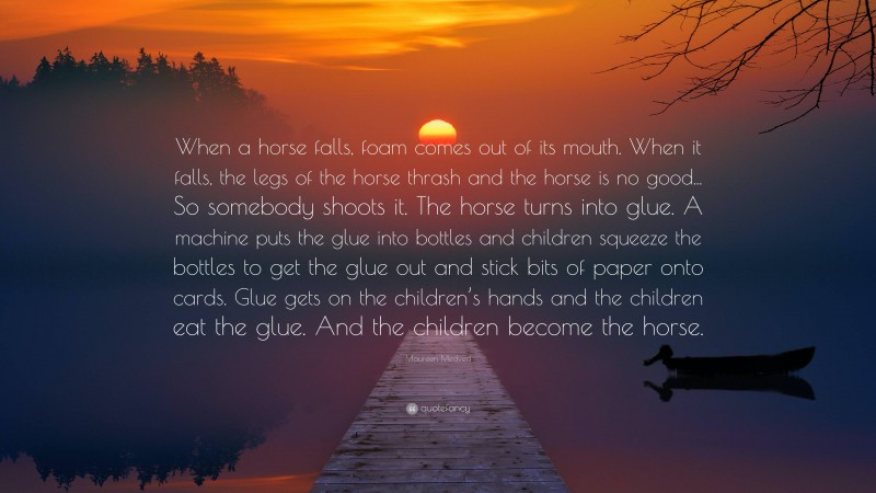 Maureen Medved Quote: “When a horse falls, foam comes out of its mouth. When it falls, the legs of the horse thrash and the horse is no good... So somebody shoots it. The horse turns into glue. A machine puts the glue into bottles and children squeeze the bottles to get the glue out and stick bits of paper onto cards. Glue gets on the children’s hands and the children eat the glue. And the children become the horse.”