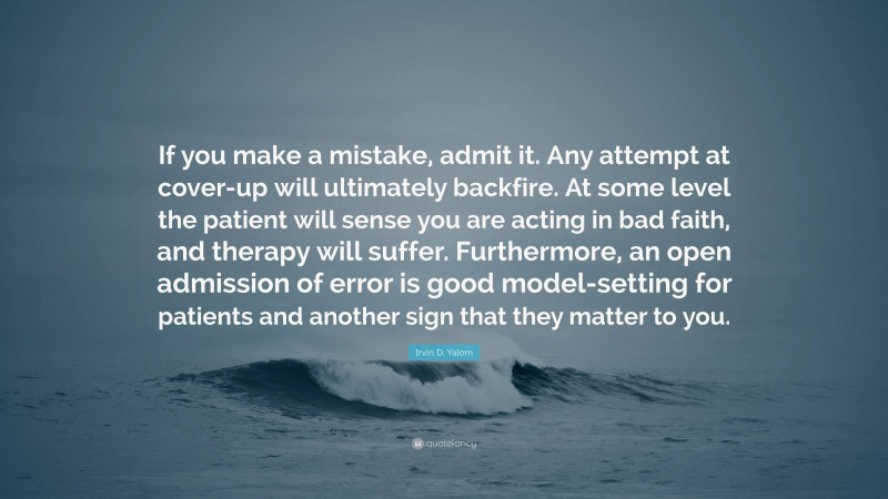 Irvin D. Yalom Quote: “If you make a mistake, admit it. Any attempt at cover-up will ultimately backfire. At some level the patient will sense you are acting in bad faith, and therapy will suffer. Furthermore, an open admission of error is good model-setting for patients and another sign that they matter to you.”