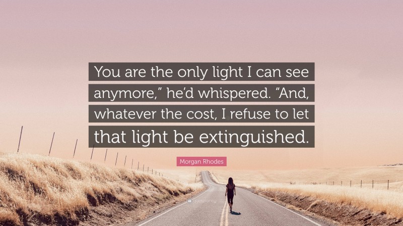 Morgan Rhodes Quote: “You are the only light I can see anymore,” he’d whispered. “And, whatever the cost, I refuse to let that light be extinguished.”