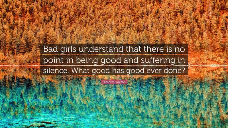 Elizabeth Wurtzel Quote: “Bad girls understand that there is no point in being good and suffering in silence. What good has good ever done?”