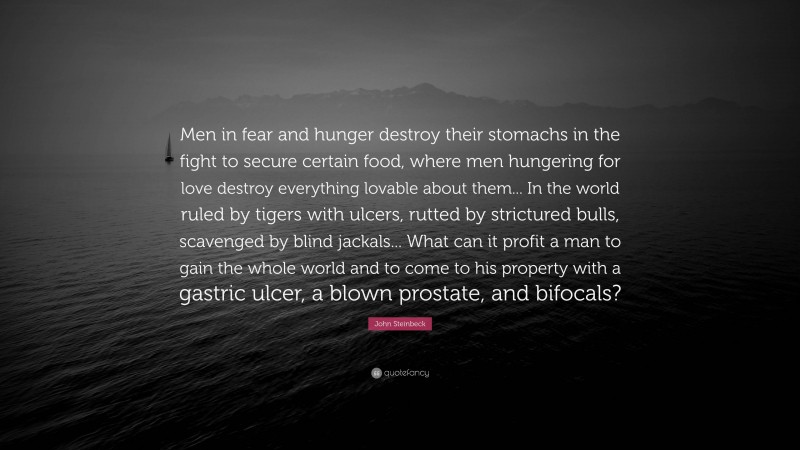 John Steinbeck Quote: “Men in fear and hunger destroy their stomachs in the fight to secure certain food, where men hungering for love destroy everything lovable about them... In the world ruled by tigers with ulcers, rutted by strictured bulls, scavenged by blind jackals... What can it profit a man to gain the whole world and to come to his property with a gastric ulcer, a blown prostate, and bifocals?”