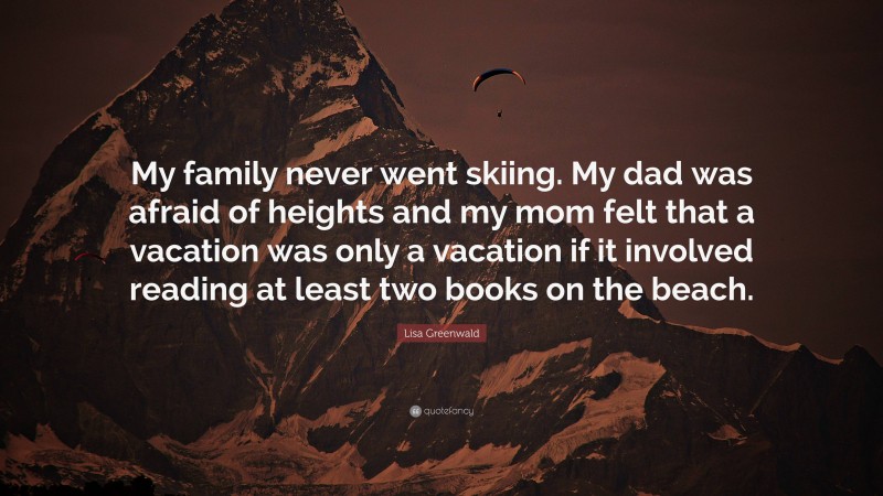 Lisa Greenwald Quote: “My family never went skiing. My dad was afraid of heights and my mom felt that a vacation was only a vacation if it involved reading at least two books on the beach.”