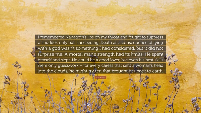 N.K. Jemisin Quote: “I remembered Nahadoth’s lips on my throat and fought to suppress a shudder, only half succeeding. Death as a consequence of lying with a god wasn’t something I had considered, but it did not surprise me. A mortal man’s strength had its limits. He spent himself and slept. He could be a good lover, but even his best skills were only guesswork – for every caress that sent a woman’s head into the clouds, he might try ten that brought her back to earth.”