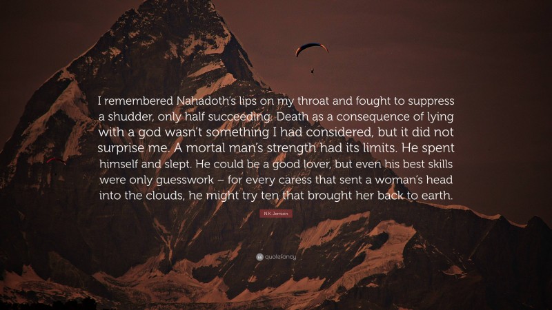 N.K. Jemisin Quote: “I remembered Nahadoth’s lips on my throat and fought to suppress a shudder, only half succeeding. Death as a consequence of lying with a god wasn’t something I had considered, but it did not surprise me. A mortal man’s strength had its limits. He spent himself and slept. He could be a good lover, but even his best skills were only guesswork – for every caress that sent a woman’s head into the clouds, he might try ten that brought her back to earth.”