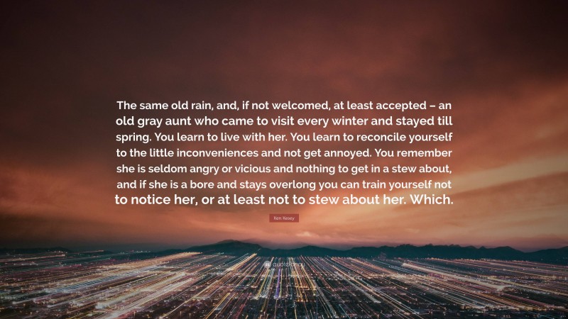 Ken Kesey Quote: “The same old rain, and, if not welcomed, at least accepted – an old gray aunt who came to visit every winter and stayed till spring. You learn to live with her. You learn to reconcile yourself to the little inconveniences and not get annoyed. You remember she is seldom angry or vicious and nothing to get in a stew about, and if she is a bore and stays overlong you can train yourself not to notice her, or at least not to stew about her. Which.”