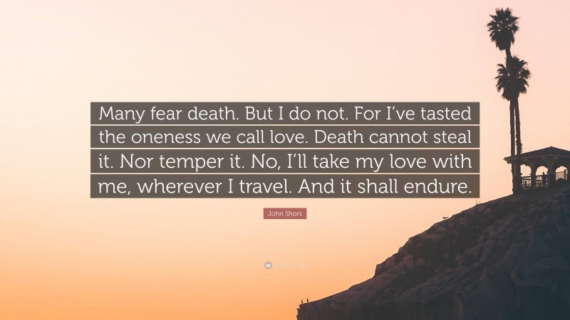 John Shors Quote: “Many fear death. But I do not. For I’ve tasted the oneness we call love. Death cannot steal it. Nor temper it. No, I’ll take my love with me, wherever I travel. And it shall endure.”