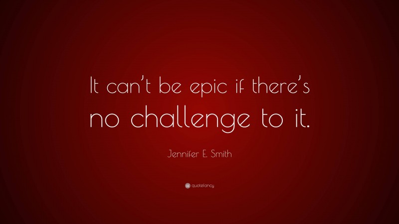 Jennifer E. Smith Quote: “It can’t be epic if there’s no challenge to it.”