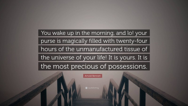 Arnold Bennett Quote: “You wake up in the morning, and lo! your purse is magically filled with twenty-four hours of the unmanufactured tissue of the universe of your life! It is yours. It is the most precious of possessions.”