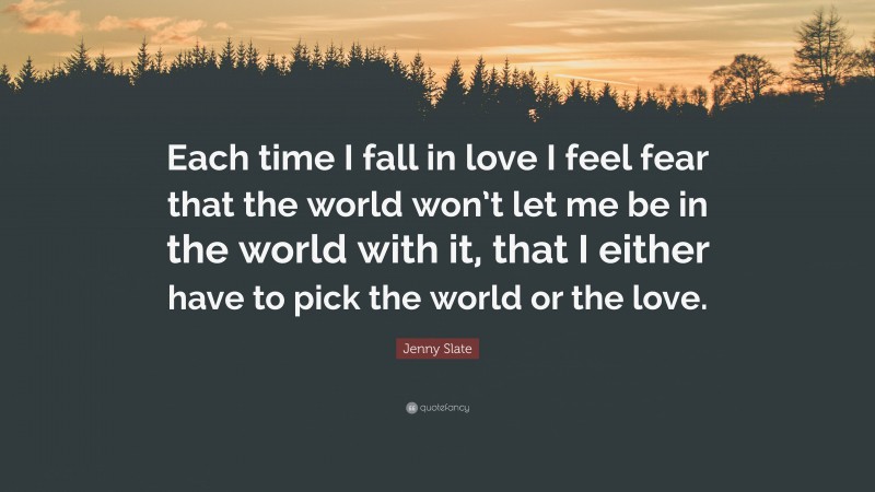 Jenny Slate Quote: “Each time I fall in love I feel fear that the world won’t let me be in the world with it, that I either have to pick the world or the love.”