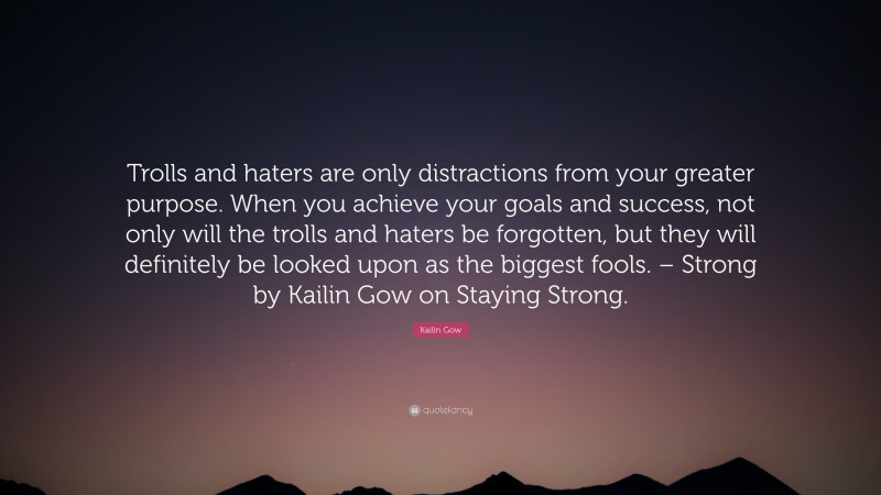 Kailin Gow Quote: “Trolls and haters are only distractions from your greater purpose. When you achieve your goals and success, not only will the trolls and haters be forgotten, but they will definitely be looked upon as the biggest fools. – Strong by Kailin Gow on Staying Strong.”