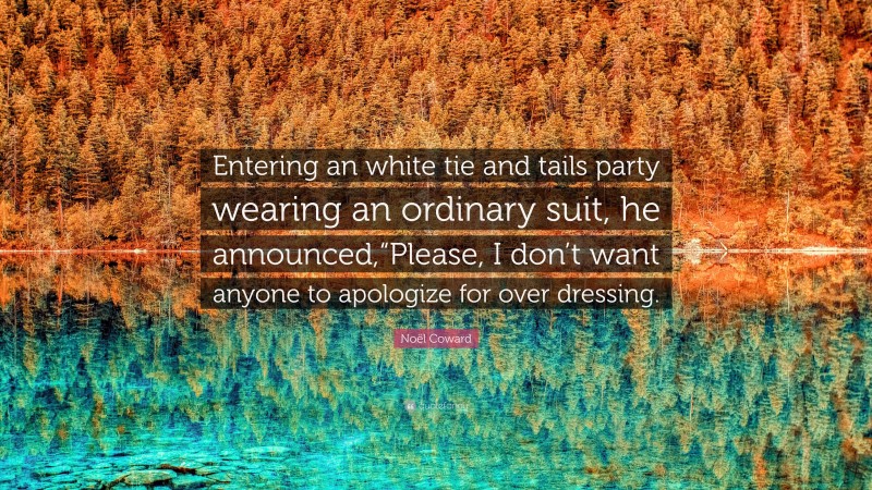 Noël Coward Quote: “Entering an white tie and tails party wearing an ordinary suit, he announced,“Please, I don’t want anyone to apologize for over dressing.”