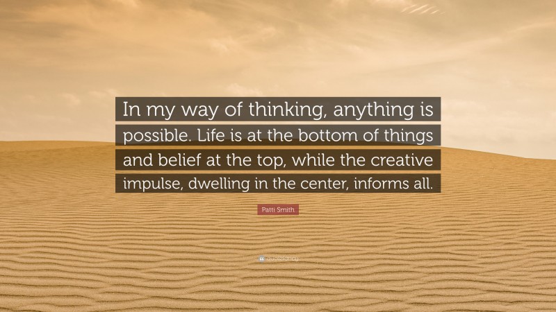 Patti Smith Quote: “In my way of thinking, anything is possible. Life is at the bottom of things and belief at the top, while the creative impulse, dwelling in the center, informs all.”