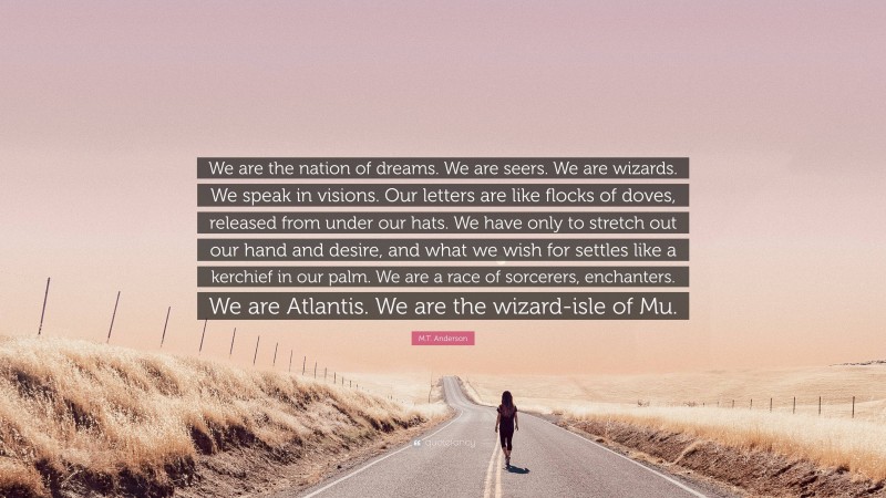 M.T. Anderson Quote: “We are the nation of dreams. We are seers. We are wizards. We speak in visions. Our letters are like flocks of doves, released from under our hats. We have only to stretch out our hand and desire, and what we wish for settles like a kerchief in our palm. We are a race of sorcerers, enchanters. We are Atlantis. We are the wizard-isle of Mu.”