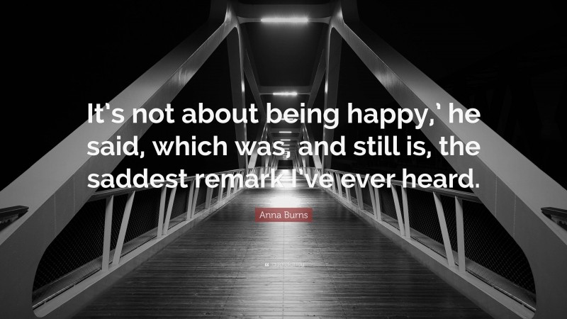 Anna Burns Quote: “It’s not about being happy,’ he said, which was, and still is, the saddest remark I’ve ever heard.”