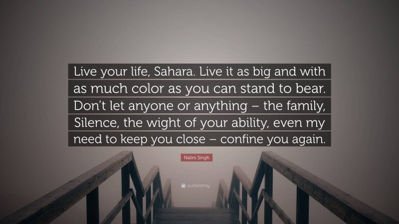 Nalini Singh Quote: “Live your life, Sahara. Live it as big and with as much color as you can stand to bear. Don’t let anyone or anything – the family, Silence, the wight of your ability, even my need to keep you close – confine you again.”