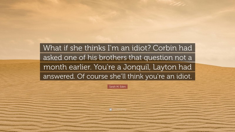 Sarah M. Eden Quote: “What if she thinks I’m an idiot? Corbin had asked one of his brothers that question not a month earlier. You’re a Jonquil, Layton had answered. Of course she’ll think you’re an idiot.”