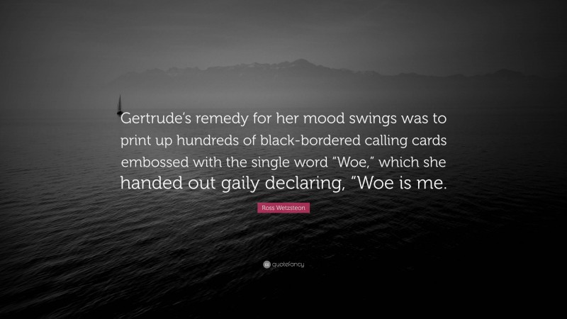 Ross Wetzsteon Quote: “Gertrude’s remedy for her mood swings was to print up hundreds of black-bordered calling cards embossed with the single word “Woe,” which she handed out gaily declaring, “Woe is me.”