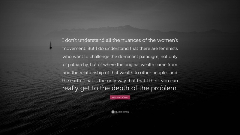 Winona LaDuke Quote: “I don’t understand all the nuances of the women’s movement. But I do understand that there are feminists who want to challenge the dominant paradigm, not only of patriarchy, but of where the original wealth came from and the relationship of that wealth to other peoples and the earth. That is the only way that that I think you can really get to the depth of the problem.”