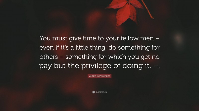 Albert Schweitzer Quote: “You must give time to your fellow men – even if it’s a little thing, do something for others – something for which you get no pay but the privilege of doing it. –.”