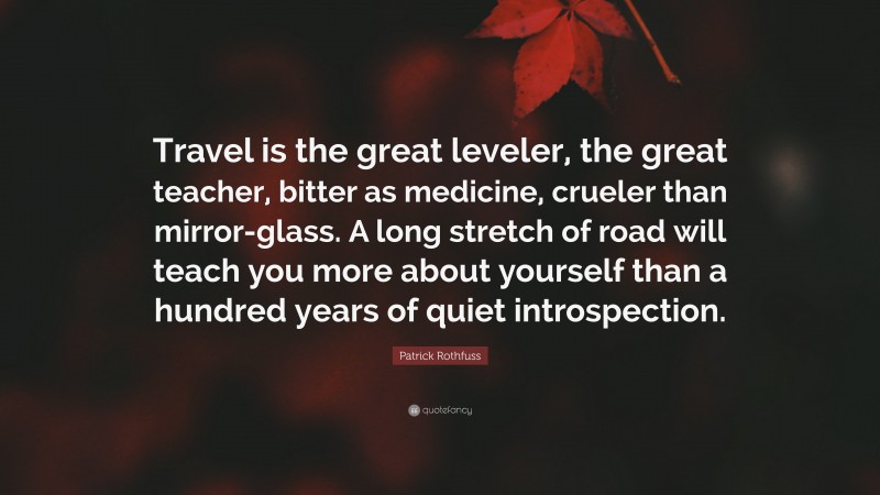 Patrick Rothfuss Quote: “Travel is the great leveler, the great teacher, bitter as medicine, crueler than mirror-glass. A long stretch of road will teach you more about yourself than a hundred years of quiet introspection.”