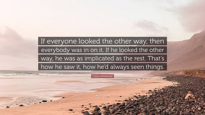 Colson Whitehead Quote: “If everyone looked the other way, then everybody was in on it. If he looked the other way, he was as implicated as the rest. That’s how he saw it, how he’d always seen things.”