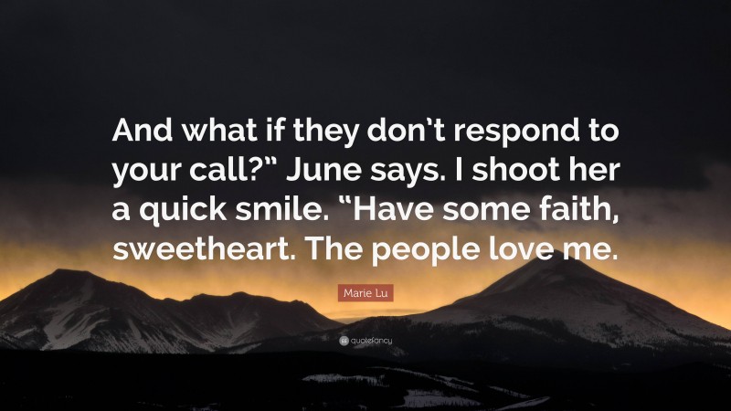 Marie Lu Quote: “And what if they don’t respond to your call?” June says. I shoot her a quick smile. “Have some faith, sweetheart. The people love me.”