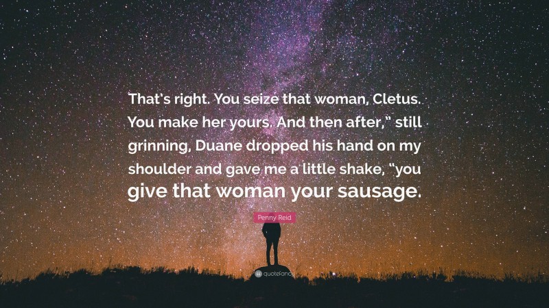Penny Reid Quote: “That’s right. You seize that woman, Cletus. You make her yours. And then after,” still grinning, Duane dropped his hand on my shoulder and gave me a little shake, “you give that woman your sausage.”