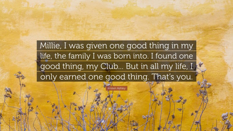 Kristen Ashley Quote: “Millie, I was given one good thing in my life, the family I was born into. I found one good thing, my Club... But in all my life, I only earned one good thing. That’s you.”