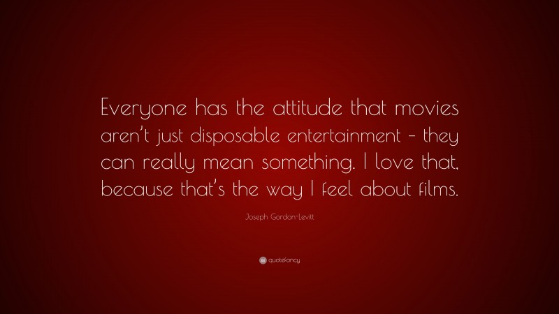 Joseph Gordon-Levitt Quote: “Everyone has the attitude that movies aren’t just disposable entertainment – they can really mean something. I love that, because that’s the way I feel about films.”