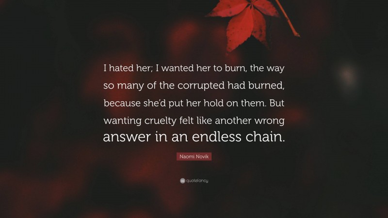 Naomi Novik Quote: “I hated her; I wanted her to burn, the way so many of the corrupted had burned, because she’d put her hold on them. But wanting cruelty felt like another wrong answer in an endless chain.”