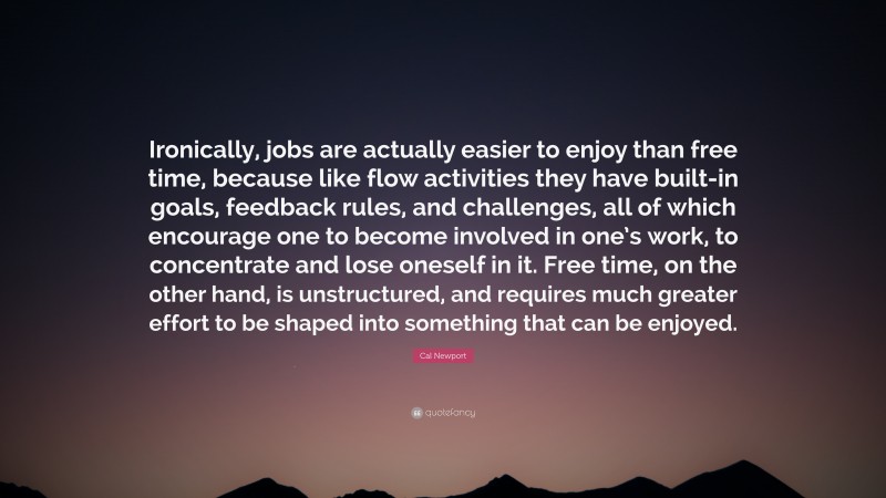 Cal Newport Quote: “Ironically, jobs are actually easier to enjoy than free time, because like flow activities they have built-in goals, feedback rules, and challenges, all of which encourage one to become involved in one’s work, to concentrate and lose oneself in it. Free time, on the other hand, is unstructured, and requires much greater effort to be shaped into something that can be enjoyed.”